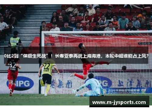 0比2到“保级生死战”！长春亚泰再战上海海港，本轮中超谁能占上风？